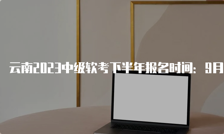 云南2023中级软考下半年报名时间：9月5日-9月14日