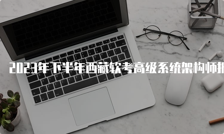 2023年下半年西藏软考高级系统架构师报名时间：9月5日-20日