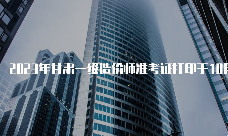 2023年甘肃一级造价师准考证打印于10月24日开始