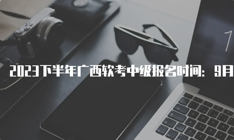 2023下半年广西软考中级报名时间：9月11日-18日