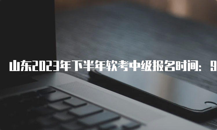 山东2023年下半年软考中级报名时间：9月5日9∶00—9月13日16∶00