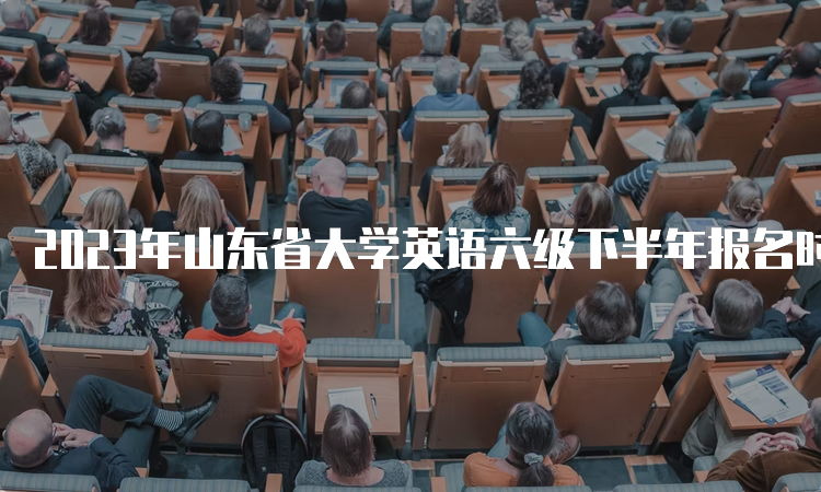 2023年山东省大学英语六级下半年报名时间和注意事项