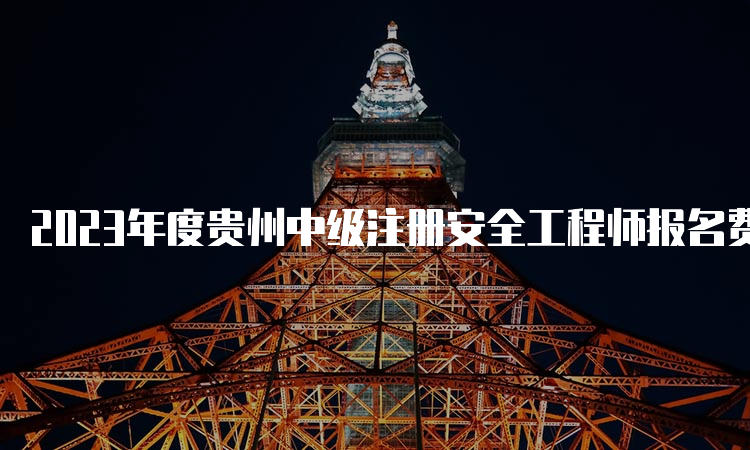 2023年度贵州中级注册安全工程师报名费缴费时间及收费标准