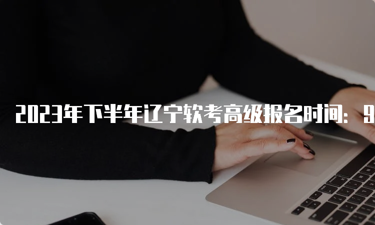 2023年下半年辽宁软考高级报名时间：9月4日9：00到9月8日16：30