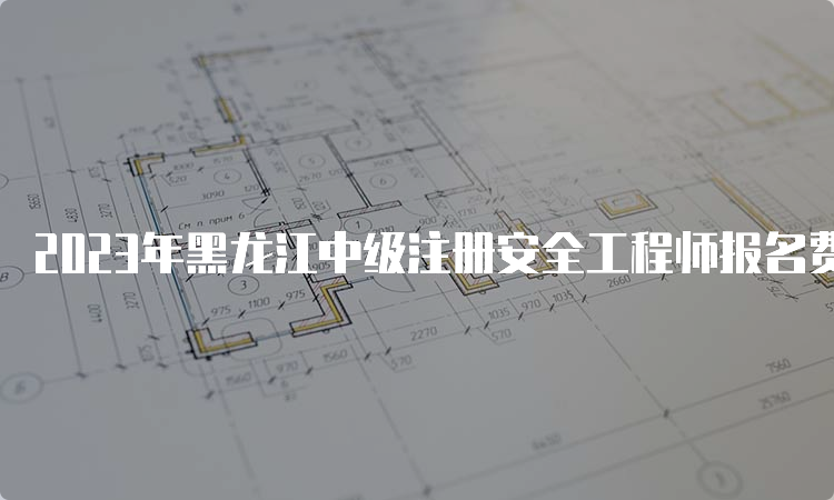 2023年黑龙江中级注册安全工程师报名费用