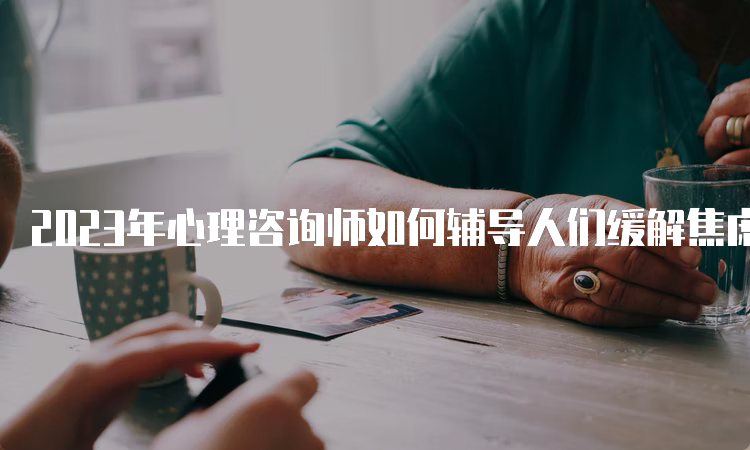 2023年心理咨询师如何辅导人们缓解焦虑情绪？