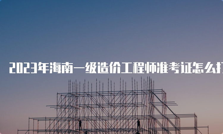 2023年海南一级造价工程师准考证怎么打印