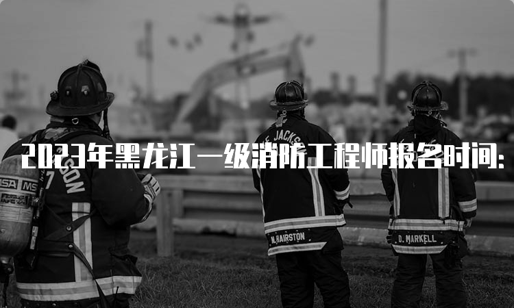 2023年黑龙江一级消防工程师报名时间：9月1日-11日