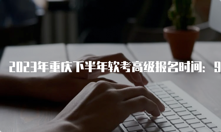 2023年重庆下半年软考高级报名时间：9月11日09：00--9月20日17：00