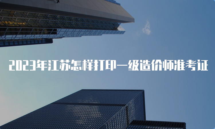 2023年江苏怎样打印一级造价师准考证