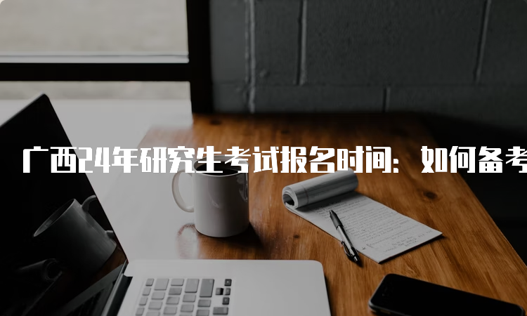 广西24年研究生考试报名时间：如何备考？这些技巧可以帮到你