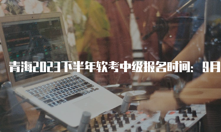 青海2023下半年软考中级报名时间：9月8日9时开始报名