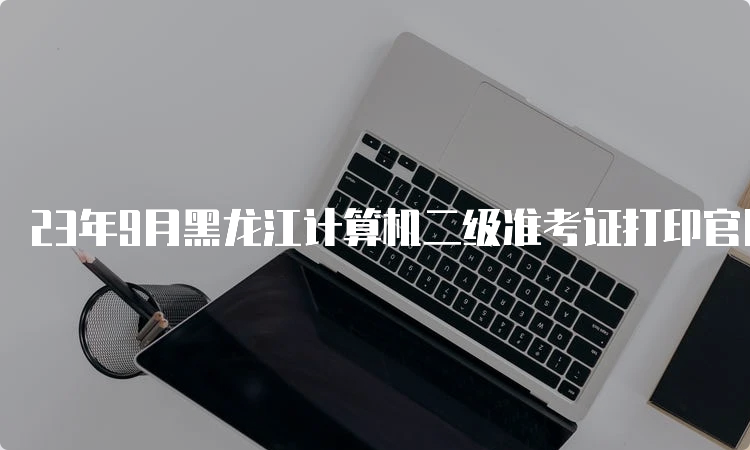 23年9月黑龙江计算机二级准考证打印官网入口