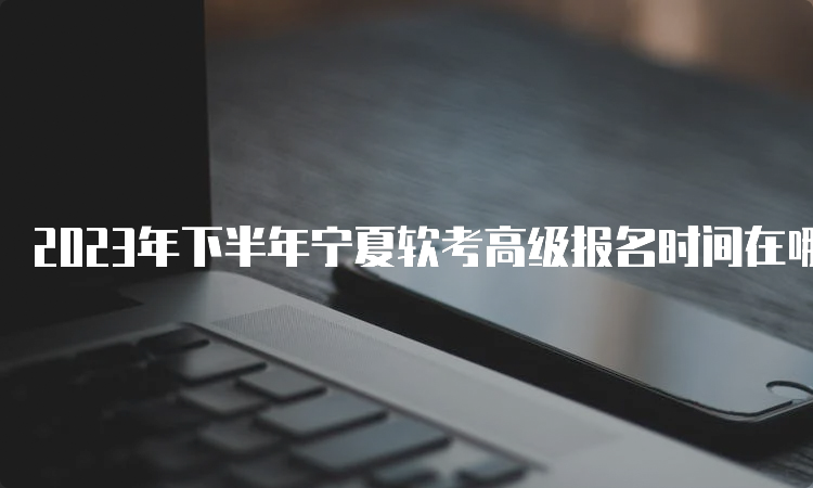 2023年下半年宁夏软考高级报名时间在哪天