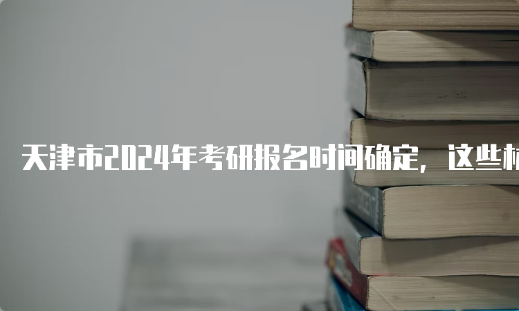 天津市2024年考研报名时间确定，这些材料你要准备好