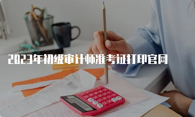 2023年初级审计师准考证打印官网