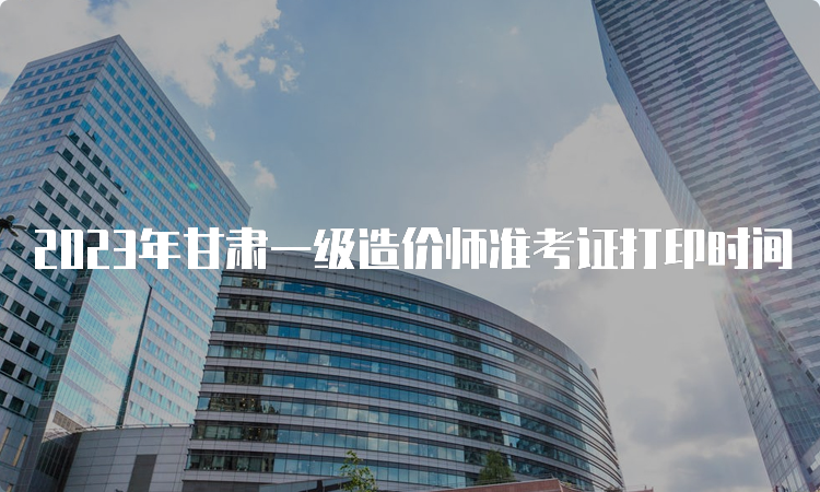 2023年甘肃一级造价师准考证打印时间