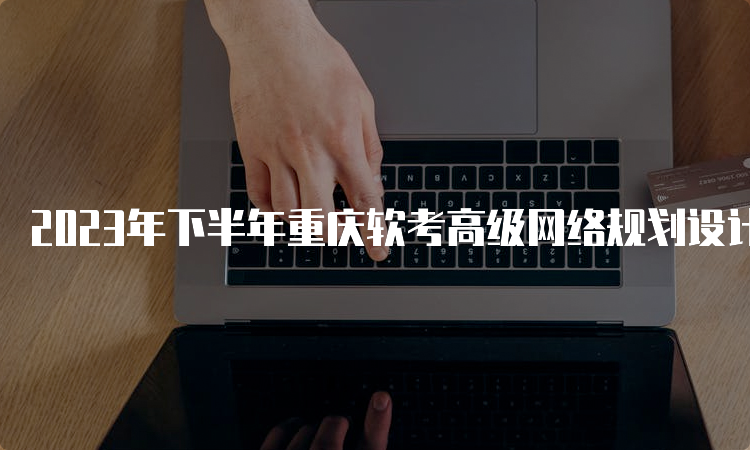 2023年下半年重庆软考高级网络规划设计师报名时间：9月11日开始报名