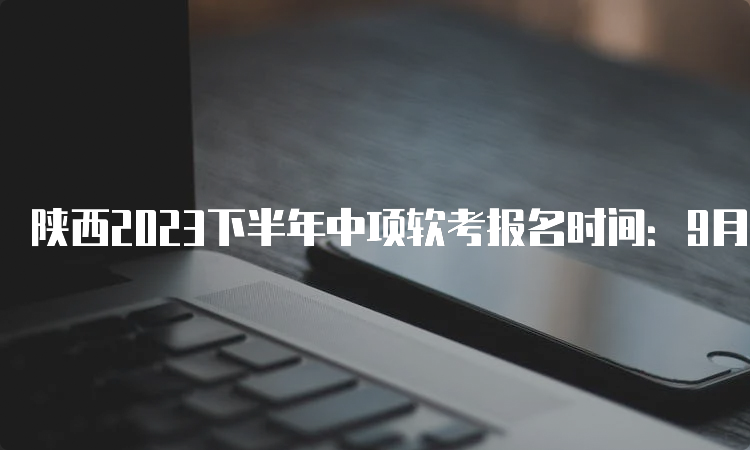 陕西2023下半年中项软考报名时间：9月11日-18日