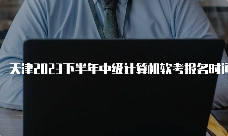 天津2023下半年中级计算机软考报名时间