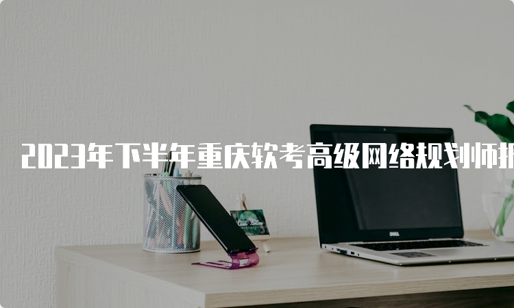 2023年下半年重庆软考高级网络规划师报名时间：9月11日9点开始报名