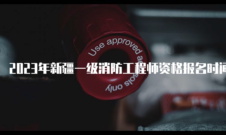 2023年新疆一级消防工程师资格报名时间：9月11日截止