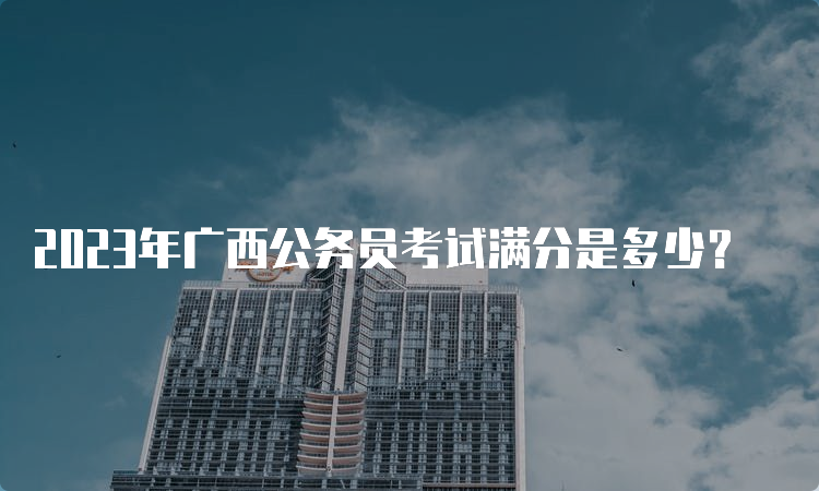 2023年广西公务员考试满分是多少？