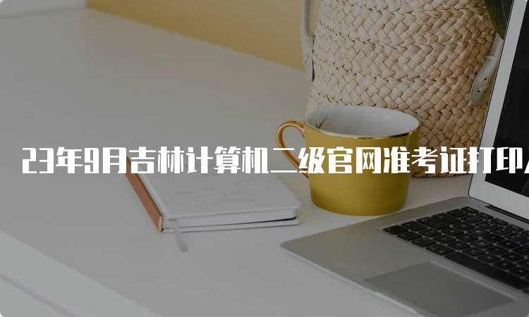 23年9月吉林计算机二级官网准考证打印入口在哪，怎么操作？