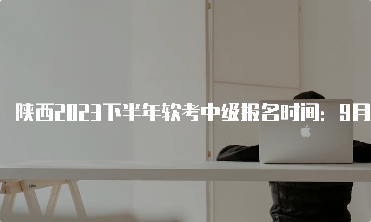 陕西2023下半年软考中级报名时间：9月11日9：00开始报名