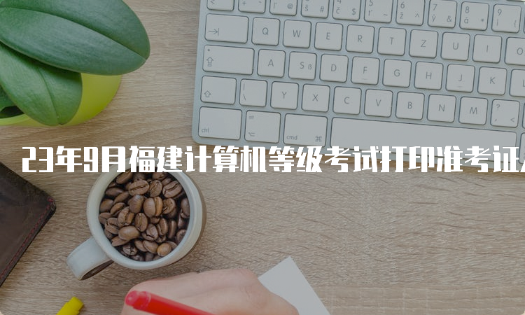 23年9月福建计算机等级考试打印准考证入口在哪，如何顺利完成打印？