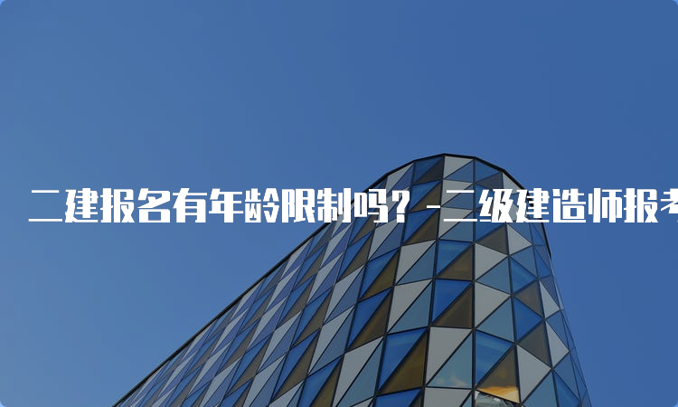 二建报名有年龄限制吗？-二级建造师报考年龄要求