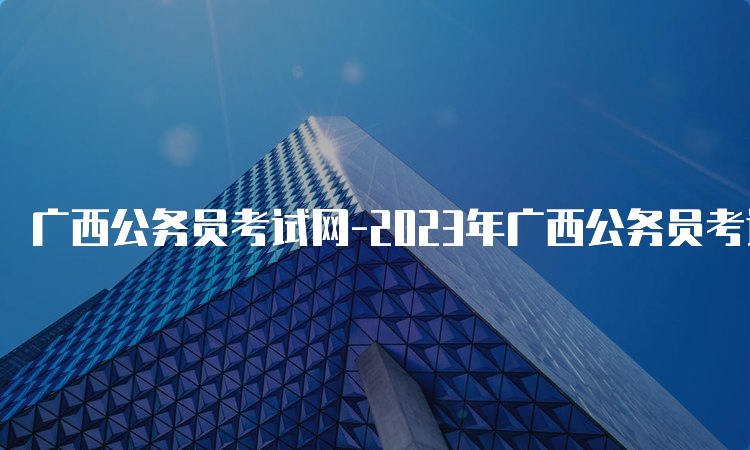 广西公务员考试网-2023年广西公务员考试报名时间、入口及流程