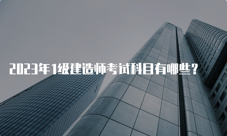 2023年1级建造师考试科目有哪些？