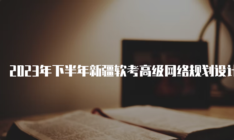 2023年下半年新疆软考高级网络规划设计师报名时间：9月4日-28日