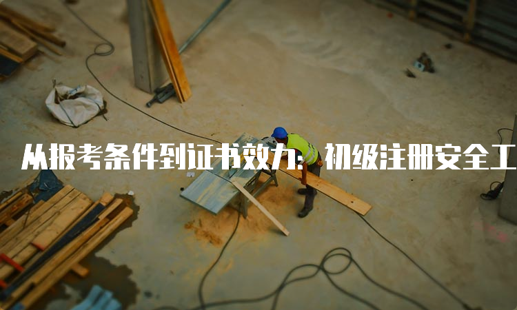 从报考条件到证书效力：初级注册安全工程师与中级的区别