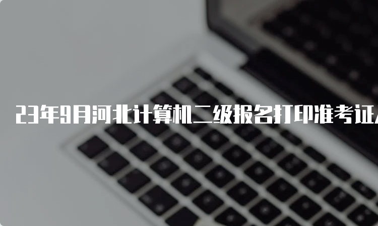 23年9月河北计算机二级报名打印准考证入口在哪儿？