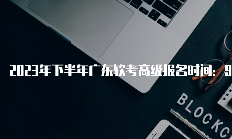 2023年下半年广东软考高级报名时间：9月14日报名截止