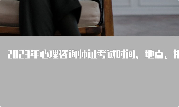 2023年心理咨询师证考试时间、地点、报名方式详解！