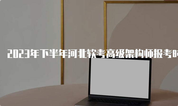 2023年下半年河北软考高级架构师报考时间即将截止