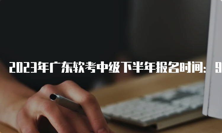 2023年广东软考中级下半年报名时间：9月6日9：00至9月14日17：00