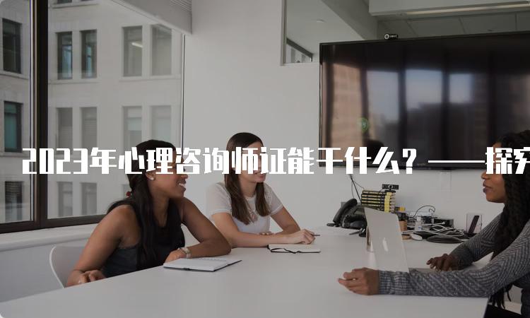 2023年心理咨询师证能干什么？——探究心理咨询师证的专业技能