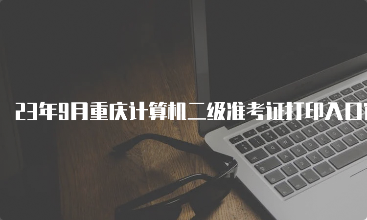 23年9月重庆计算机二级准考证打印入口官网