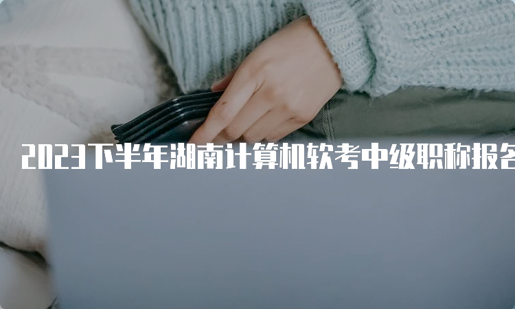 2023下半年湖南计算机软考中级职称报名时间：9月11日8：00开始报名