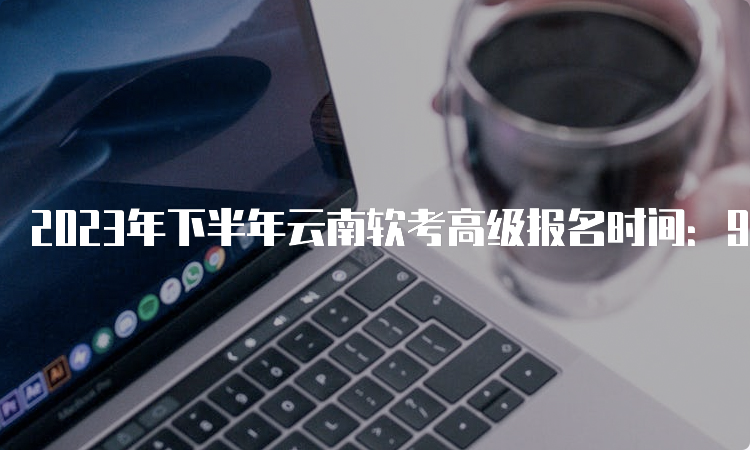 2023年下半年云南软考高级报名时间：9月5日9：00～9月14日17：00