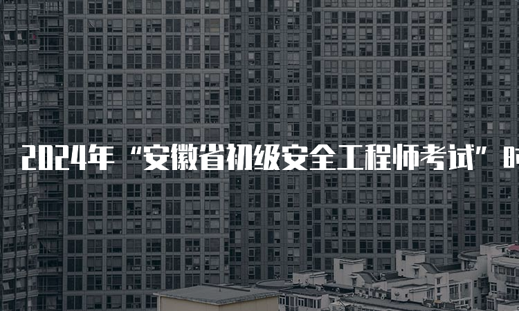 2024年“安徽省初级安全工程师考试”时间表