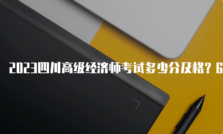 2023四川高级经济师考试多少分及格？60分及格