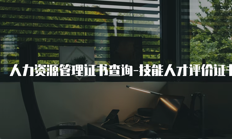 人力资源管理证书查询-技能人才评价证书官网入口