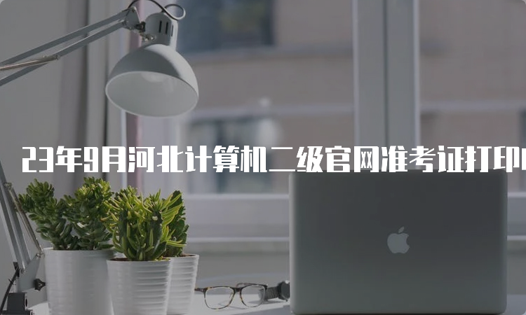 23年9月河北计算机二级官网准考证打印时间查询方法