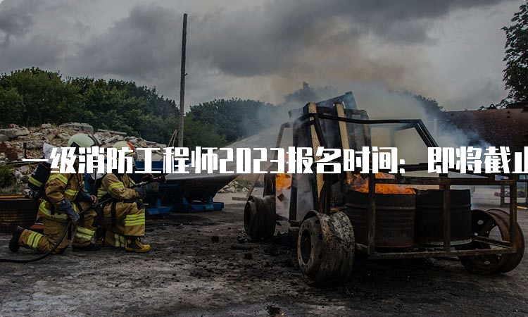 一级消防工程师2023报名时间：即将截止