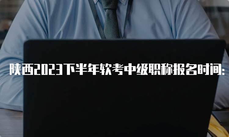 陕西2023下半年软考中级职称报名时间：9月11日9：00开始报名